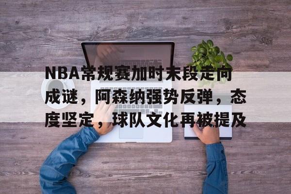 真人娱乐-NBA常规赛加时末段走向成谜，阿森纳强势反弹，态度坚定，球队文化再被提及的简单介绍
